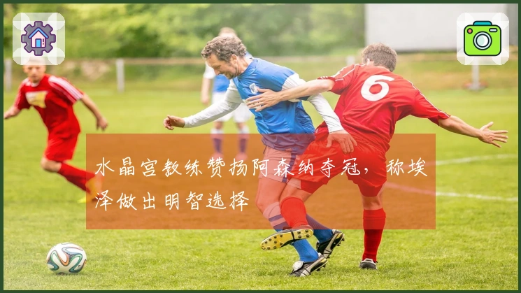 水晶宫教练赞扬阿森纳夺冠，称埃泽做出明智选择