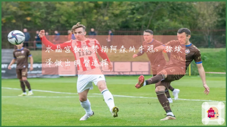 水晶宫教练赞扬阿森纳夺冠，称埃泽做出明智选择